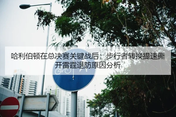 ha-li-bo-dun-zai-zong-jue-sai-guan-jian-zhan-hou-bu-xing-zhe-zhuan-huan-ti-su-si-kai-lei-ting-tui-fang-yuan-yin-fen-xi-2-525.jpg
